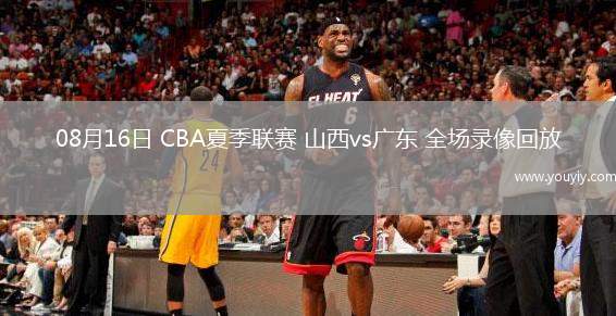  08月16日 CBA夏季联赛 山西vs广东 全场录像回放